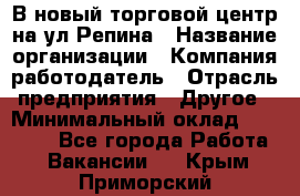 В новый торговой центр на ул Репина › Название организации ­ Компания-работодатель › Отрасль предприятия ­ Другое › Минимальный оклад ­ 10 000 - Все города Работа » Вакансии   . Крым,Приморский